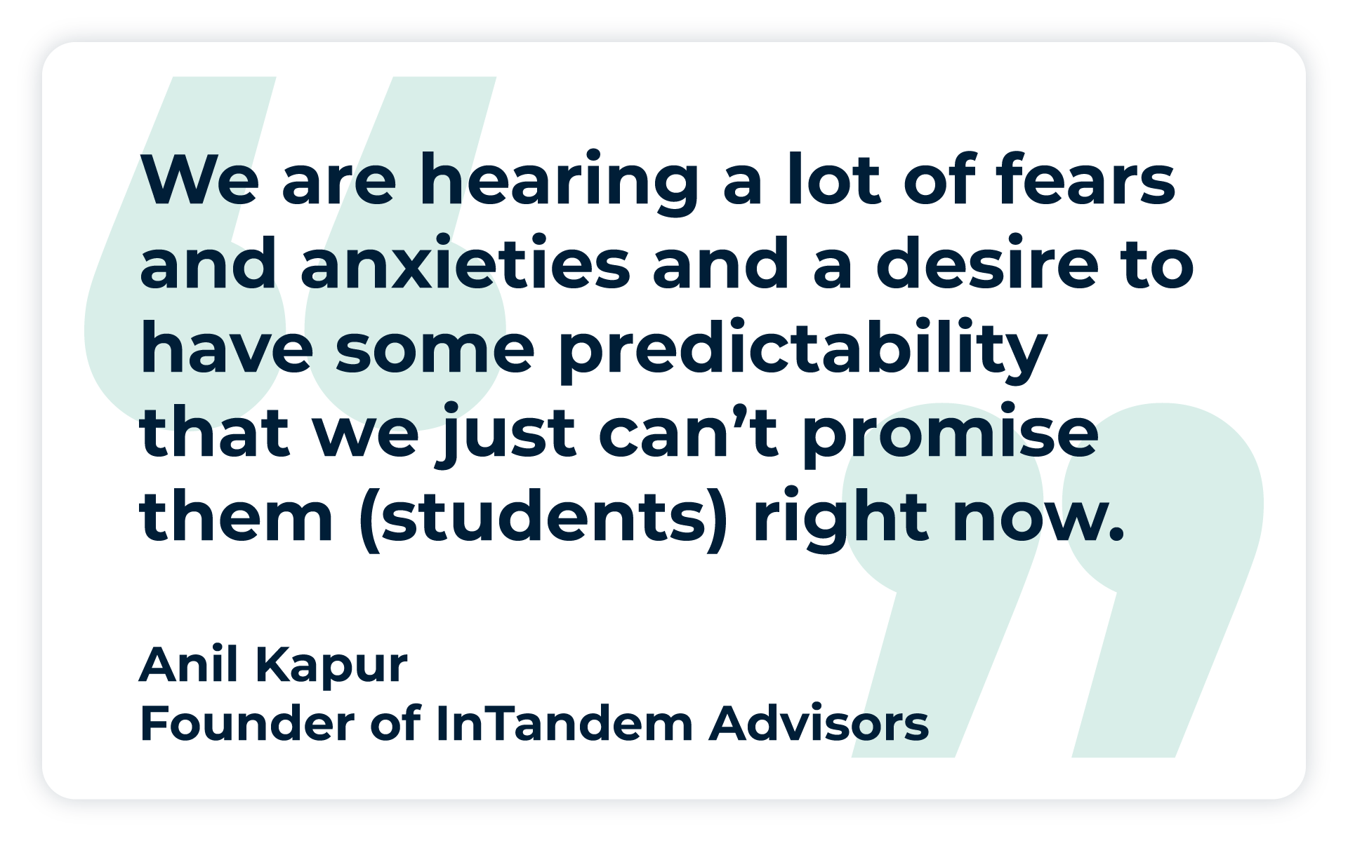 Pullquote: "We are hearing a lot of fears and anxieties and a desire to have some predictability that we just can’t promise them right now.”
- Anil Kapur, Founder of InTandem Advisors