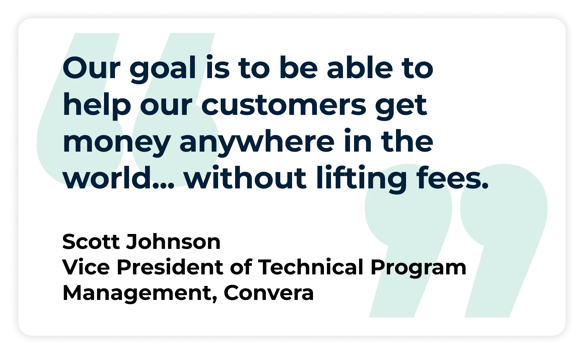 Pull quote:
“Our goal is to be able to help our customers get money anywhere in the world…. without lifting fees.”
- Scott Johnson, Vice President of Technical Program Management at Convera,