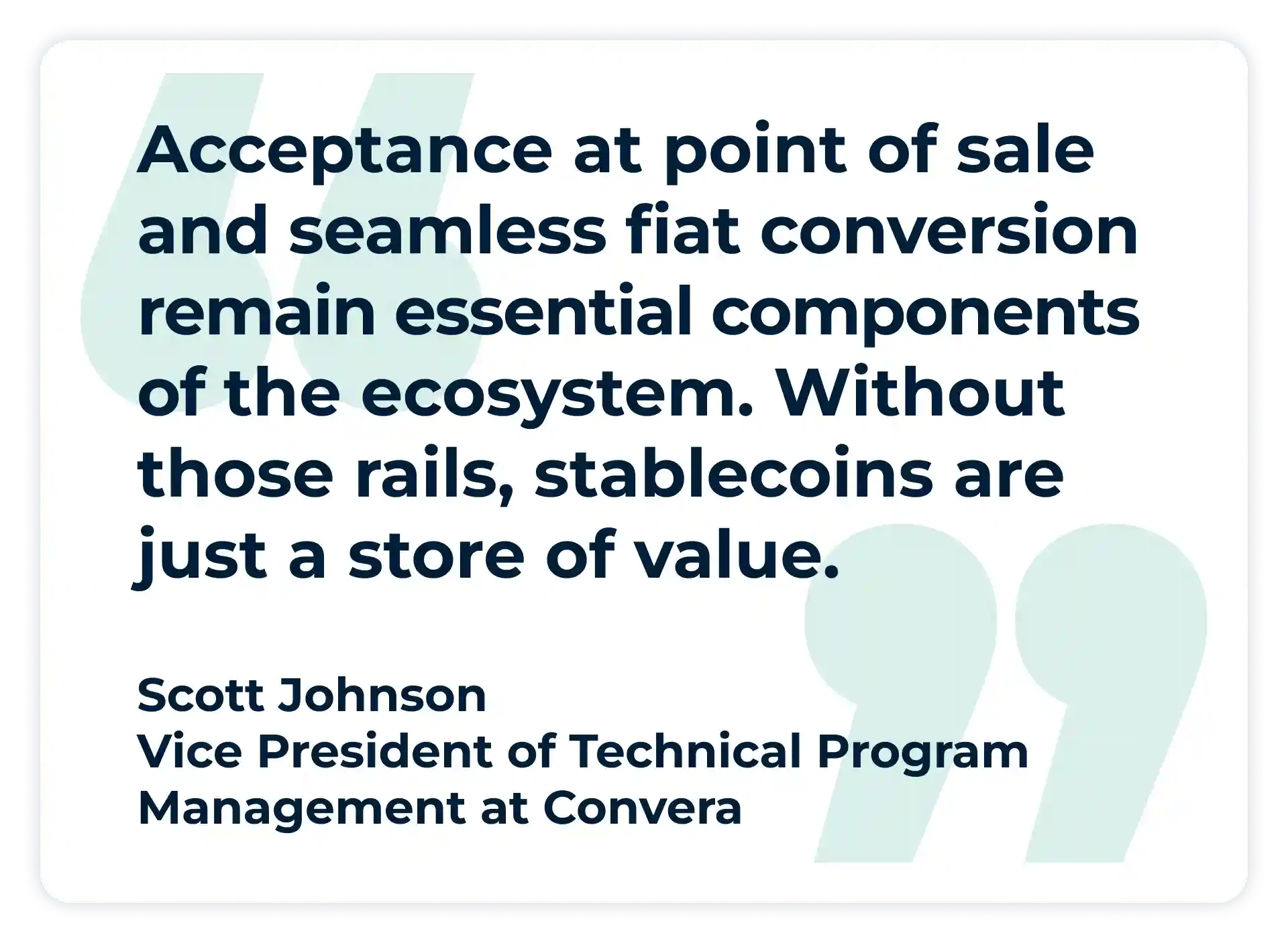 Pullquote:
“Acceptance at point of sale and seamless fiat conversion remain essential components of the ecosystem. Without those rails, stablecoins are just a store of value.”
- Scott Johnson, Vice President of Technical Program Management at Convera