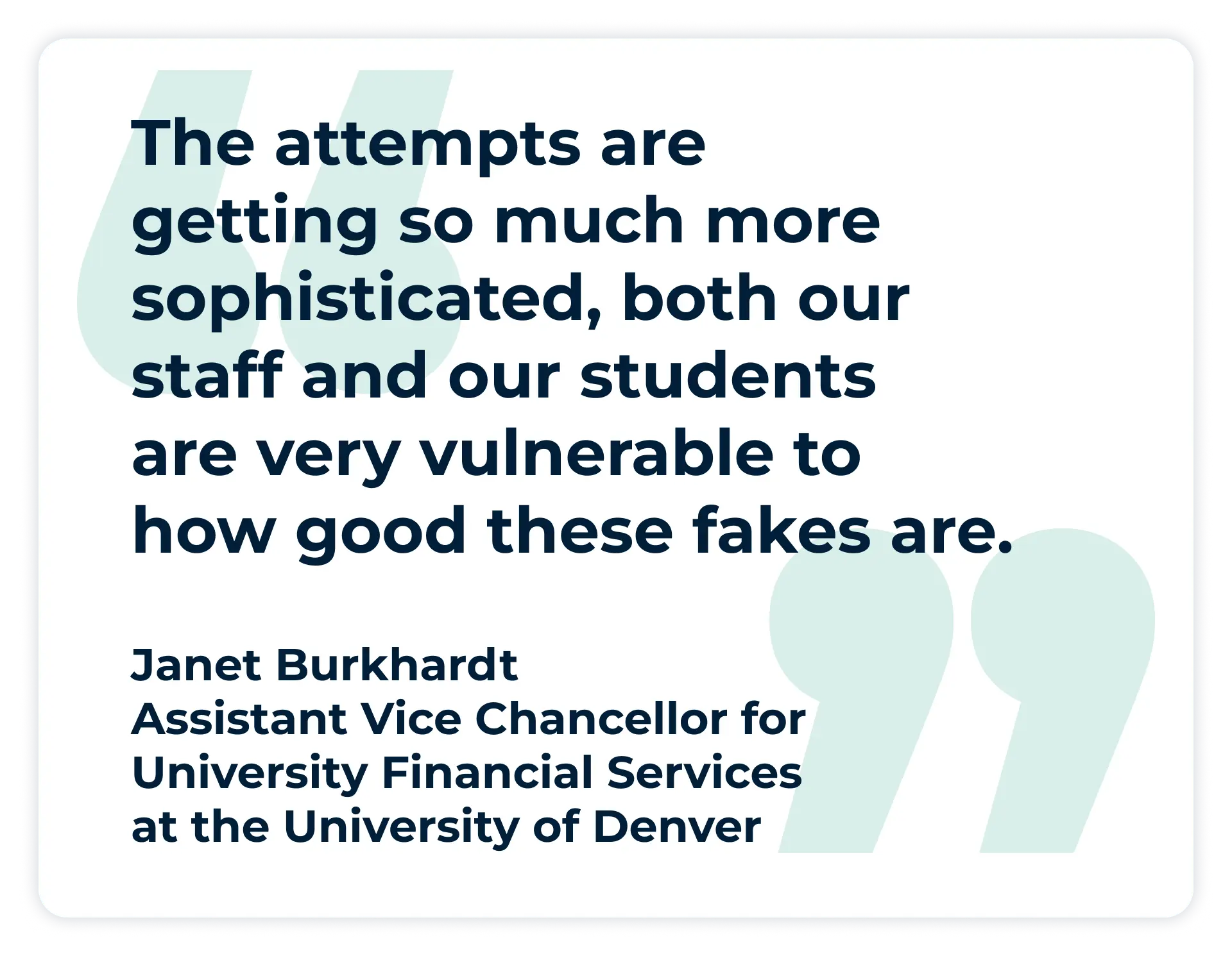 Pullquote:
“The attempts are getting so much more sophisticated, both our staff and our students are very vulnerable to how good these fakes are.”
- Janet Burkhardt, Assistant Vice Chancellor for University Financial Services at the University of Denver
